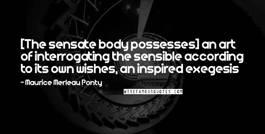 Maurice Merleau Ponty Quotes: [The sensate body possesses] an art of interrogating the sensible according to its own wishes, an inspired exegesis