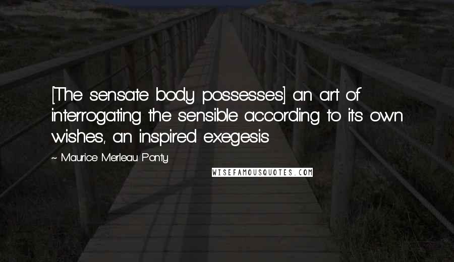 Maurice Merleau Ponty Quotes: [The sensate body possesses] an art of interrogating the sensible according to its own wishes, an inspired exegesis