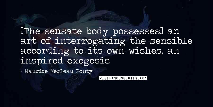 Maurice Merleau Ponty Quotes: [The sensate body possesses] an art of interrogating the sensible according to its own wishes, an inspired exegesis