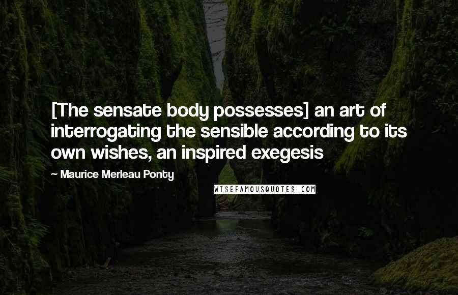 Maurice Merleau Ponty Quotes: [The sensate body possesses] an art of interrogating the sensible according to its own wishes, an inspired exegesis