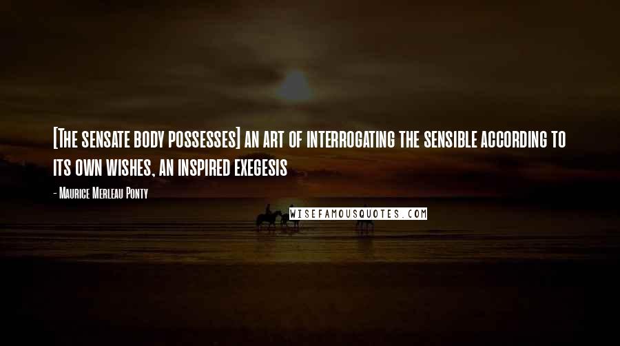 Maurice Merleau Ponty Quotes: [The sensate body possesses] an art of interrogating the sensible according to its own wishes, an inspired exegesis