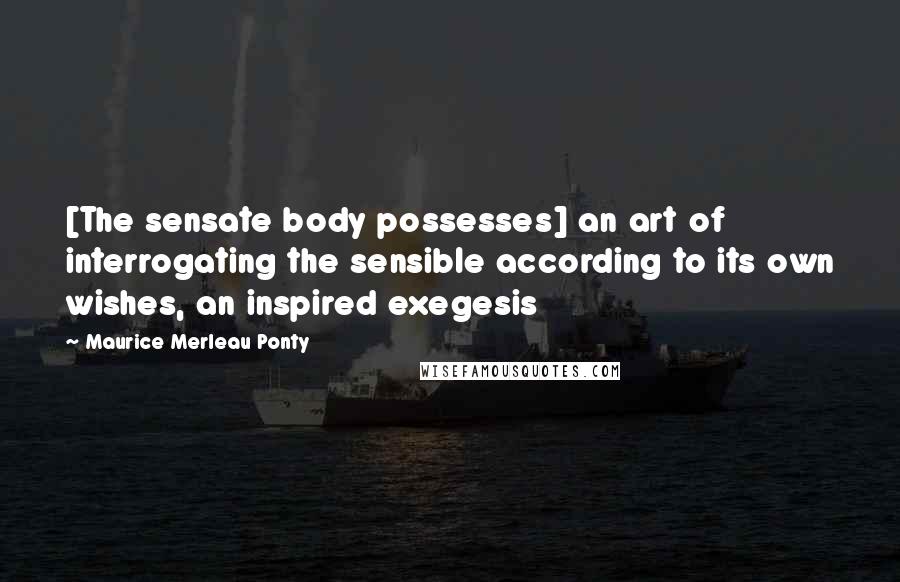 Maurice Merleau Ponty Quotes: [The sensate body possesses] an art of interrogating the sensible according to its own wishes, an inspired exegesis