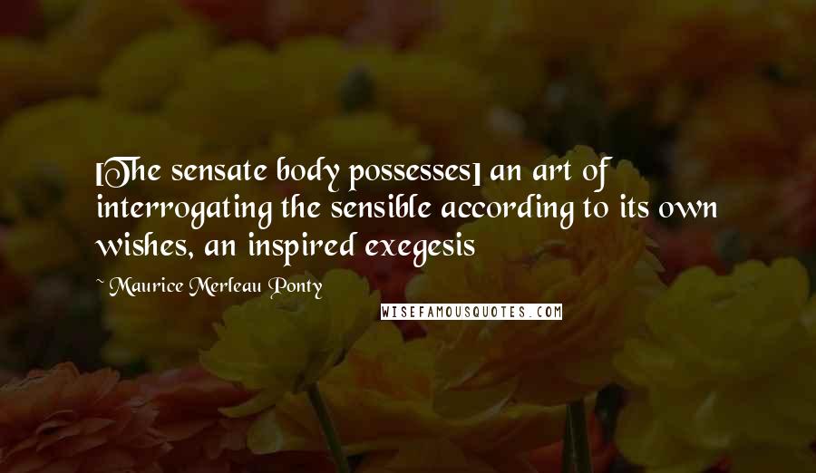 Maurice Merleau Ponty Quotes: [The sensate body possesses] an art of interrogating the sensible according to its own wishes, an inspired exegesis