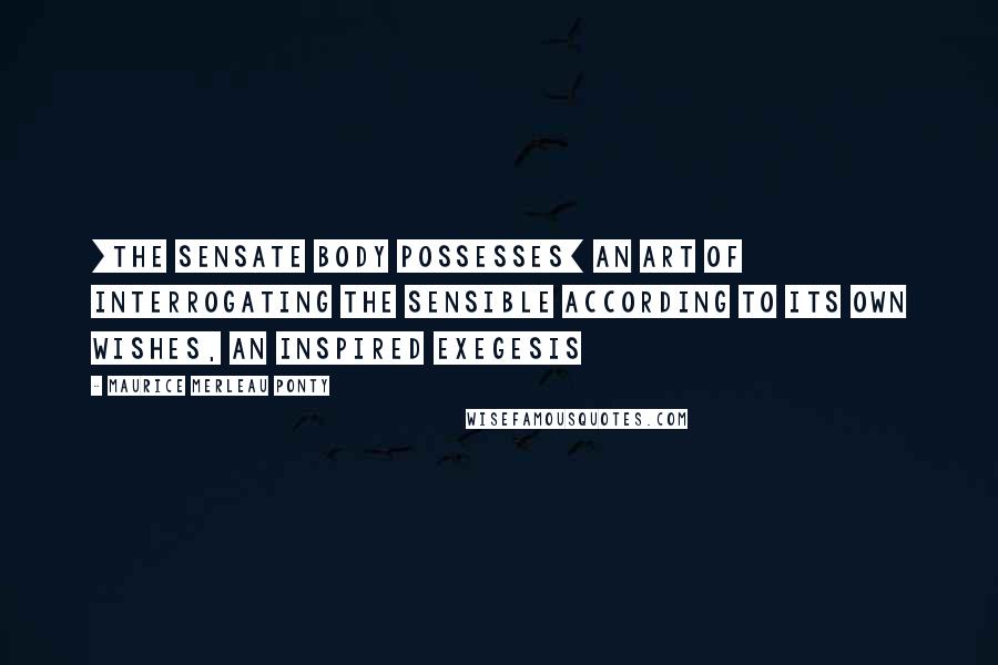 Maurice Merleau Ponty Quotes: [The sensate body possesses] an art of interrogating the sensible according to its own wishes, an inspired exegesis