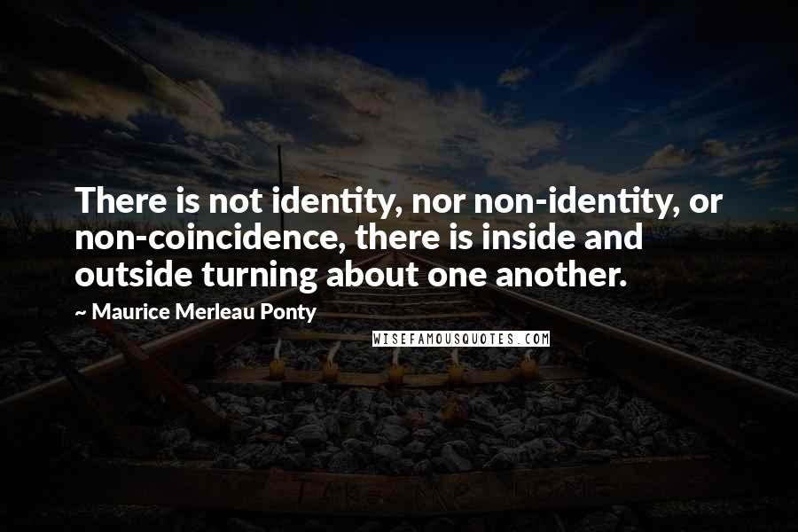 Maurice Merleau Ponty Quotes: There is not identity, nor non-identity, or non-coincidence, there is inside and outside turning about one another.