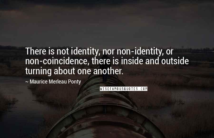 Maurice Merleau Ponty Quotes: There is not identity, nor non-identity, or non-coincidence, there is inside and outside turning about one another.