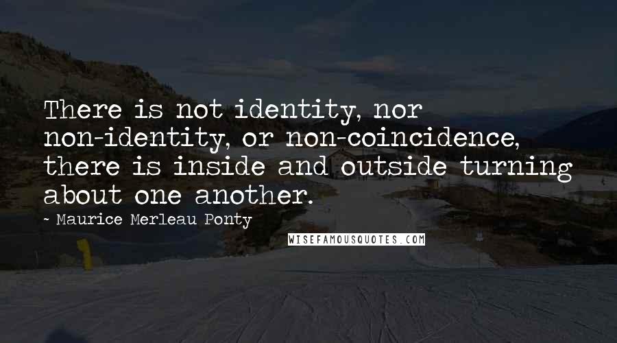 Maurice Merleau Ponty Quotes: There is not identity, nor non-identity, or non-coincidence, there is inside and outside turning about one another.