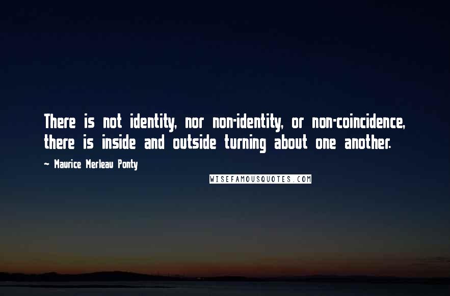 Maurice Merleau Ponty Quotes: There is not identity, nor non-identity, or non-coincidence, there is inside and outside turning about one another.