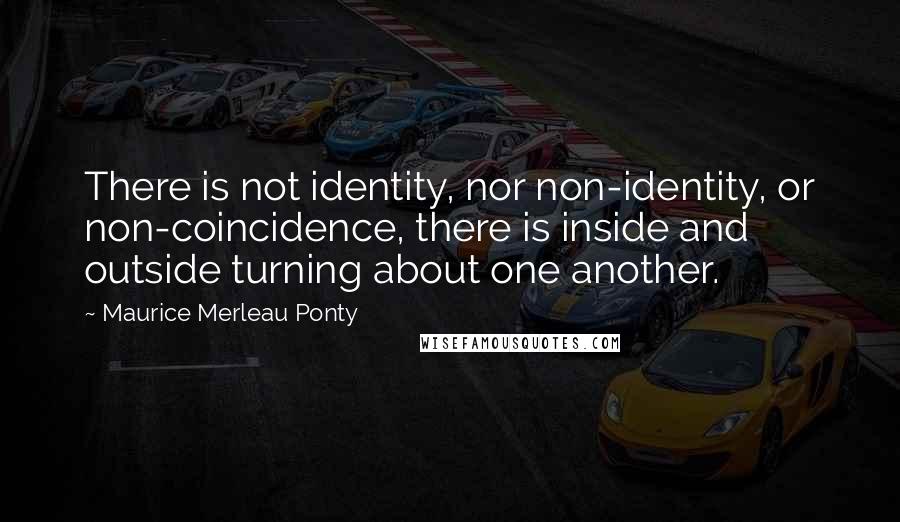 Maurice Merleau Ponty Quotes: There is not identity, nor non-identity, or non-coincidence, there is inside and outside turning about one another.