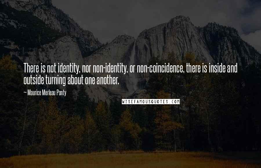 Maurice Merleau Ponty Quotes: There is not identity, nor non-identity, or non-coincidence, there is inside and outside turning about one another.