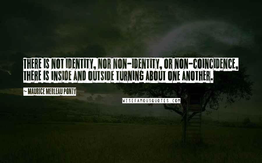 Maurice Merleau Ponty Quotes: There is not identity, nor non-identity, or non-coincidence, there is inside and outside turning about one another.