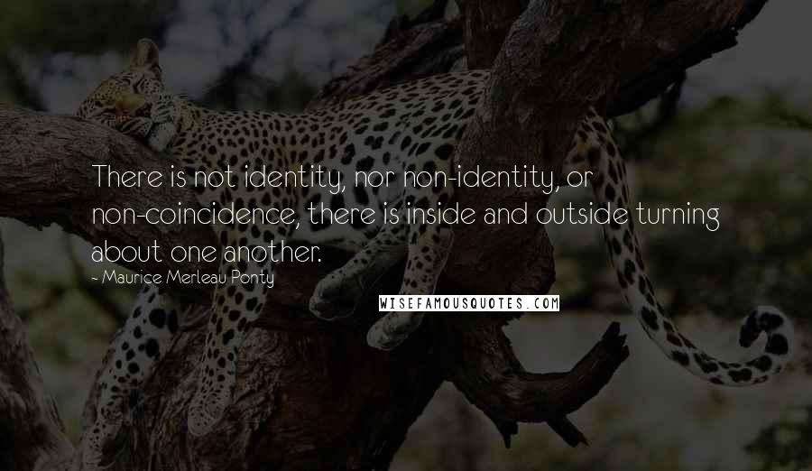 Maurice Merleau Ponty Quotes: There is not identity, nor non-identity, or non-coincidence, there is inside and outside turning about one another.