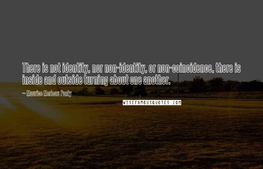 Maurice Merleau Ponty Quotes: There is not identity, nor non-identity, or non-coincidence, there is inside and outside turning about one another.