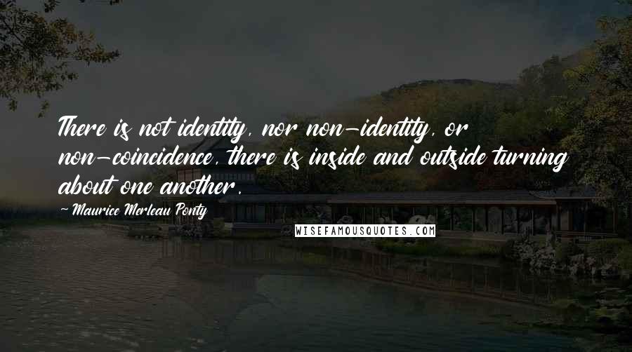 Maurice Merleau Ponty Quotes: There is not identity, nor non-identity, or non-coincidence, there is inside and outside turning about one another.