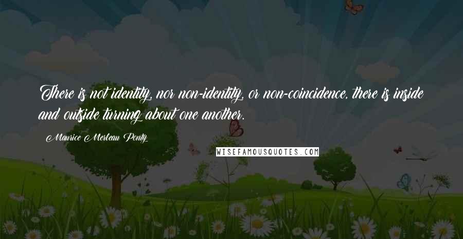 Maurice Merleau Ponty Quotes: There is not identity, nor non-identity, or non-coincidence, there is inside and outside turning about one another.