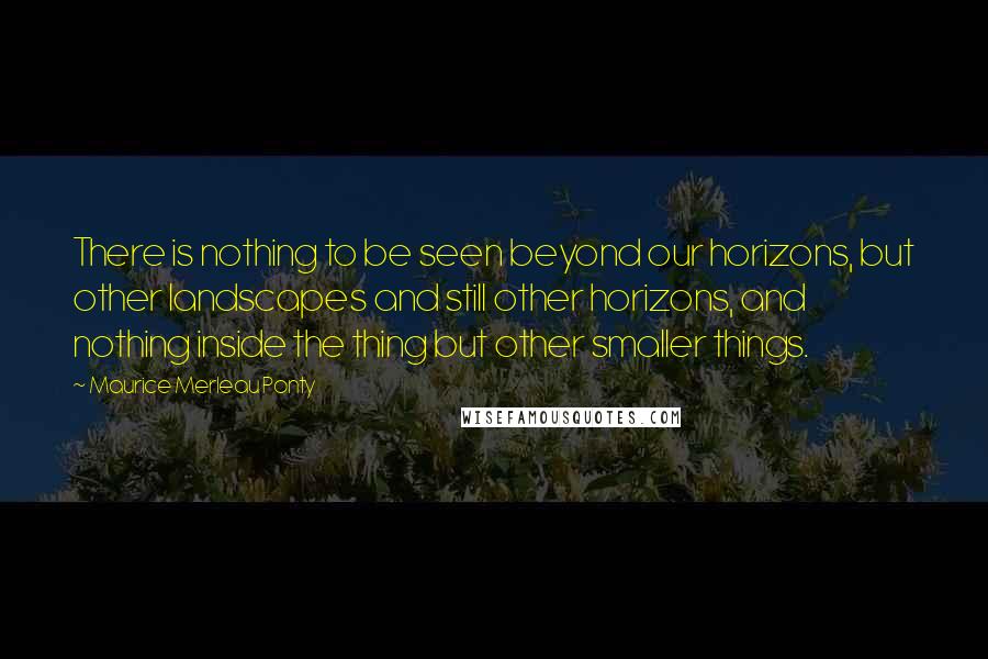 Maurice Merleau Ponty Quotes: There is nothing to be seen beyond our horizons, but other landscapes and still other horizons, and nothing inside the thing but other smaller things.