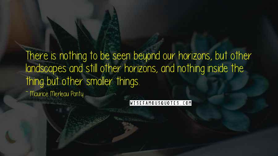 Maurice Merleau Ponty Quotes: There is nothing to be seen beyond our horizons, but other landscapes and still other horizons, and nothing inside the thing but other smaller things.