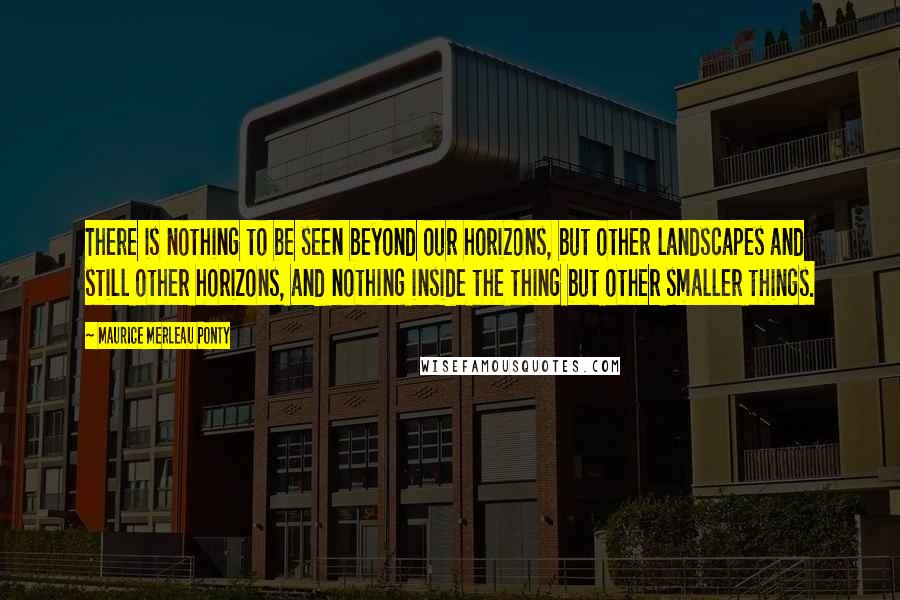 Maurice Merleau Ponty Quotes: There is nothing to be seen beyond our horizons, but other landscapes and still other horizons, and nothing inside the thing but other smaller things.