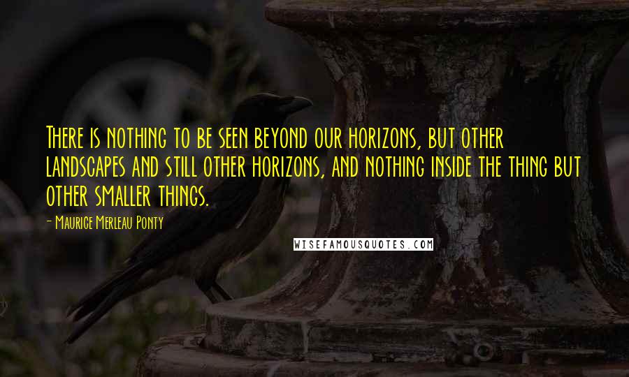Maurice Merleau Ponty Quotes: There is nothing to be seen beyond our horizons, but other landscapes and still other horizons, and nothing inside the thing but other smaller things.