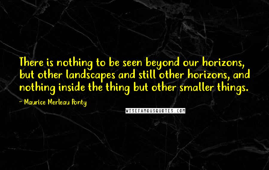 Maurice Merleau Ponty Quotes: There is nothing to be seen beyond our horizons, but other landscapes and still other horizons, and nothing inside the thing but other smaller things.