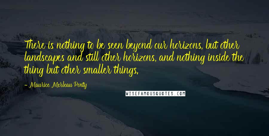 Maurice Merleau Ponty Quotes: There is nothing to be seen beyond our horizons, but other landscapes and still other horizons, and nothing inside the thing but other smaller things.