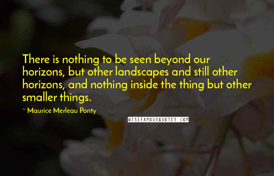 Maurice Merleau Ponty Quotes: There is nothing to be seen beyond our horizons, but other landscapes and still other horizons, and nothing inside the thing but other smaller things.