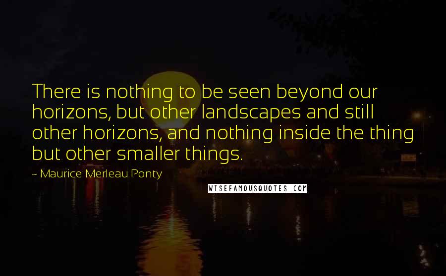 Maurice Merleau Ponty Quotes: There is nothing to be seen beyond our horizons, but other landscapes and still other horizons, and nothing inside the thing but other smaller things.