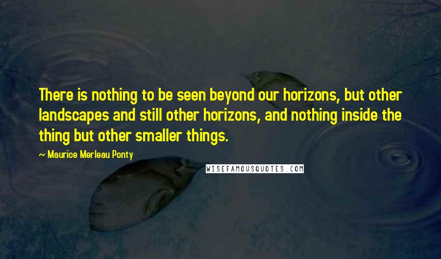 Maurice Merleau Ponty Quotes: There is nothing to be seen beyond our horizons, but other landscapes and still other horizons, and nothing inside the thing but other smaller things.