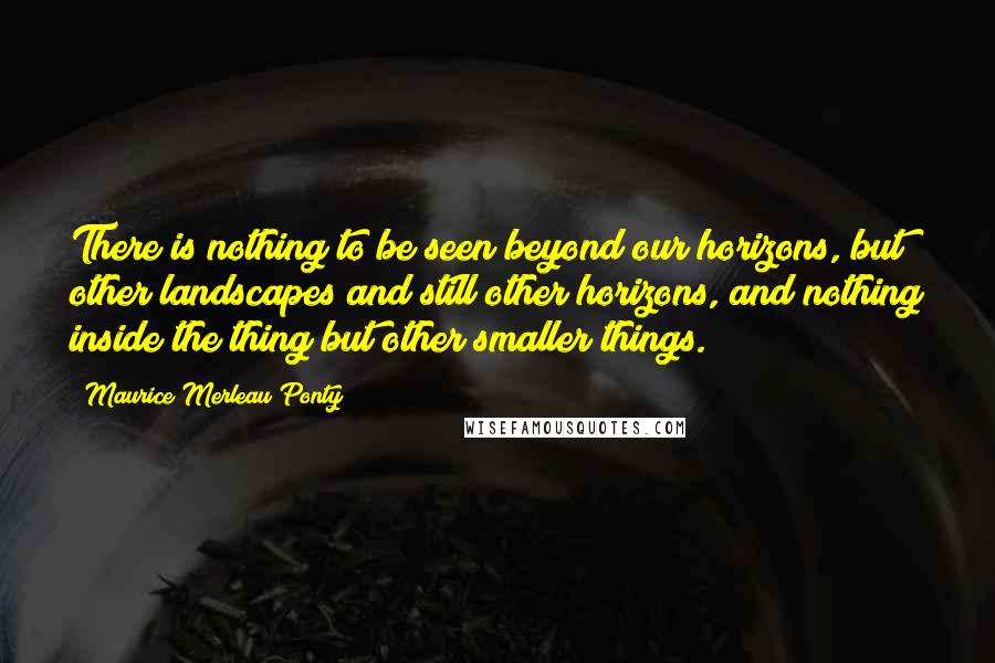 Maurice Merleau Ponty Quotes: There is nothing to be seen beyond our horizons, but other landscapes and still other horizons, and nothing inside the thing but other smaller things.