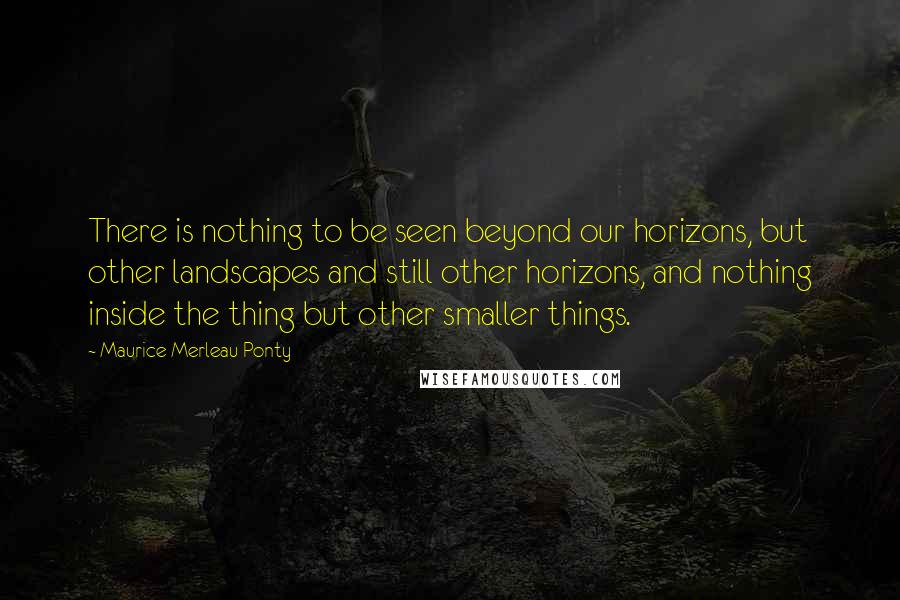 Maurice Merleau Ponty Quotes: There is nothing to be seen beyond our horizons, but other landscapes and still other horizons, and nothing inside the thing but other smaller things.