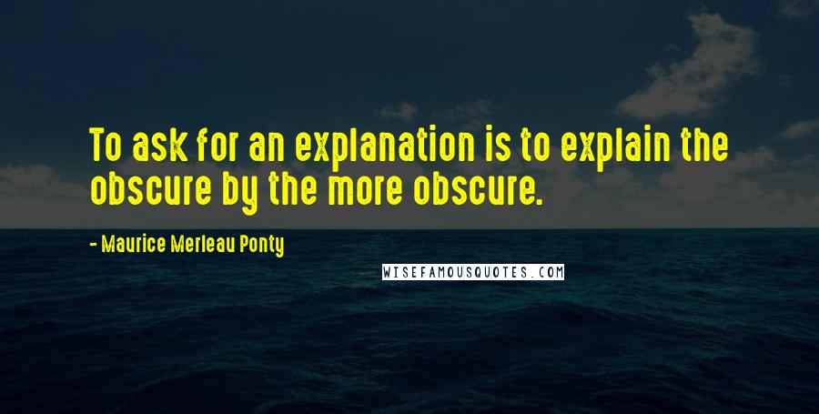 Maurice Merleau Ponty Quotes: To ask for an explanation is to explain the obscure by the more obscure.