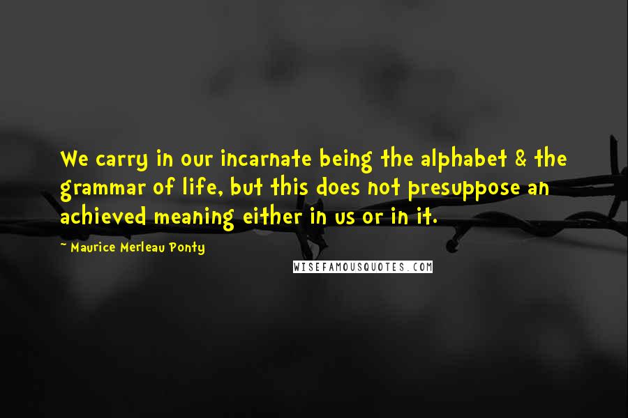 Maurice Merleau Ponty Quotes: We carry in our incarnate being the alphabet & the grammar of life, but this does not presuppose an achieved meaning either in us or in it.