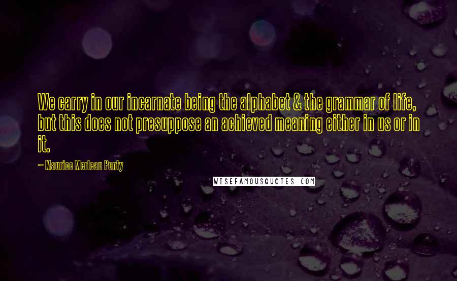 Maurice Merleau Ponty Quotes: We carry in our incarnate being the alphabet & the grammar of life, but this does not presuppose an achieved meaning either in us or in it.