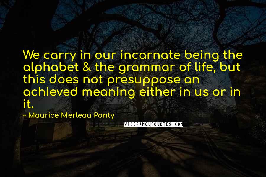 Maurice Merleau Ponty Quotes: We carry in our incarnate being the alphabet & the grammar of life, but this does not presuppose an achieved meaning either in us or in it.