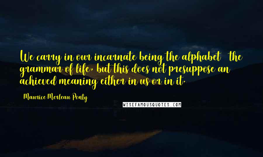 Maurice Merleau Ponty Quotes: We carry in our incarnate being the alphabet & the grammar of life, but this does not presuppose an achieved meaning either in us or in it.