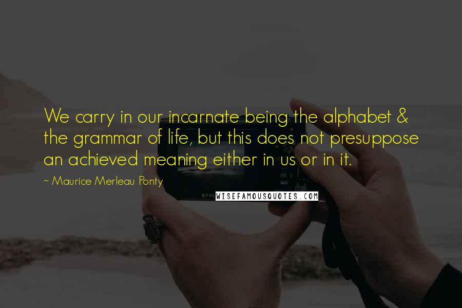 Maurice Merleau Ponty Quotes: We carry in our incarnate being the alphabet & the grammar of life, but this does not presuppose an achieved meaning either in us or in it.