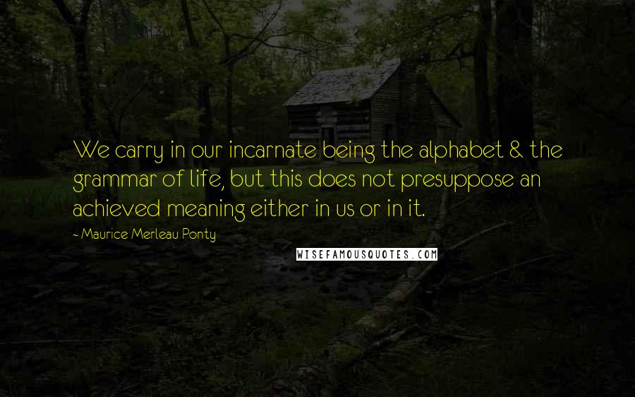 Maurice Merleau Ponty Quotes: We carry in our incarnate being the alphabet & the grammar of life, but this does not presuppose an achieved meaning either in us or in it.