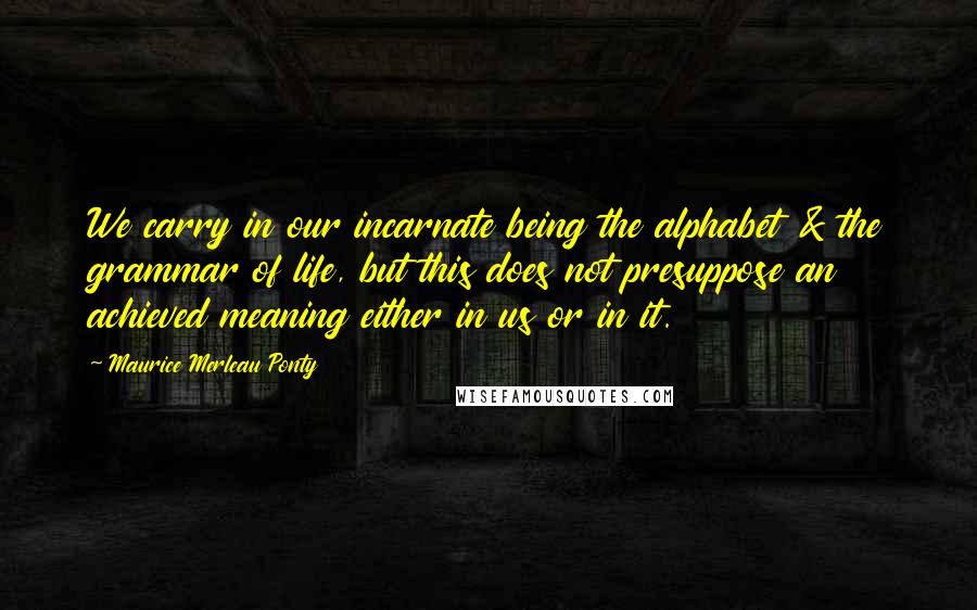 Maurice Merleau Ponty Quotes: We carry in our incarnate being the alphabet & the grammar of life, but this does not presuppose an achieved meaning either in us or in it.