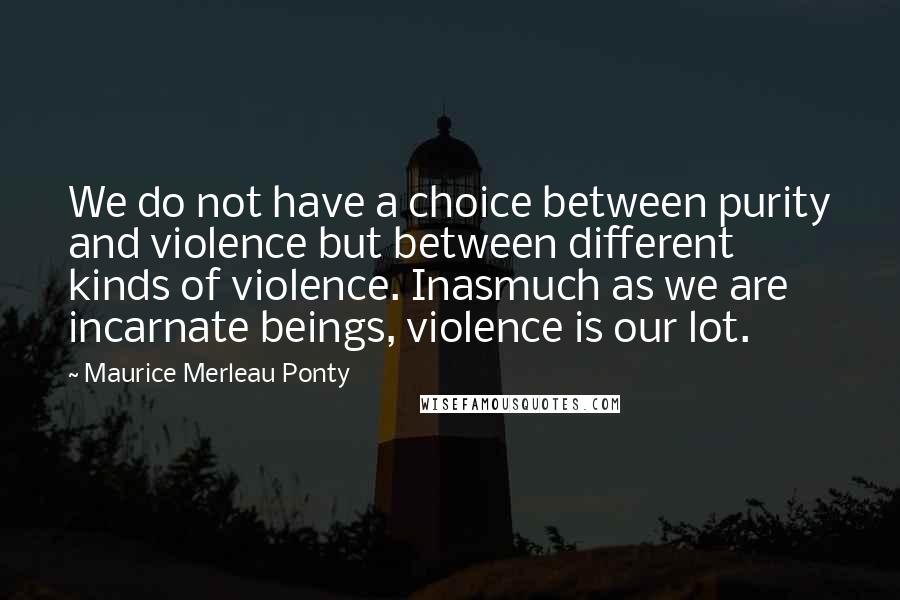 Maurice Merleau Ponty Quotes: We do not have a choice between purity and violence but between different kinds of violence. Inasmuch as we are incarnate beings, violence is our lot.