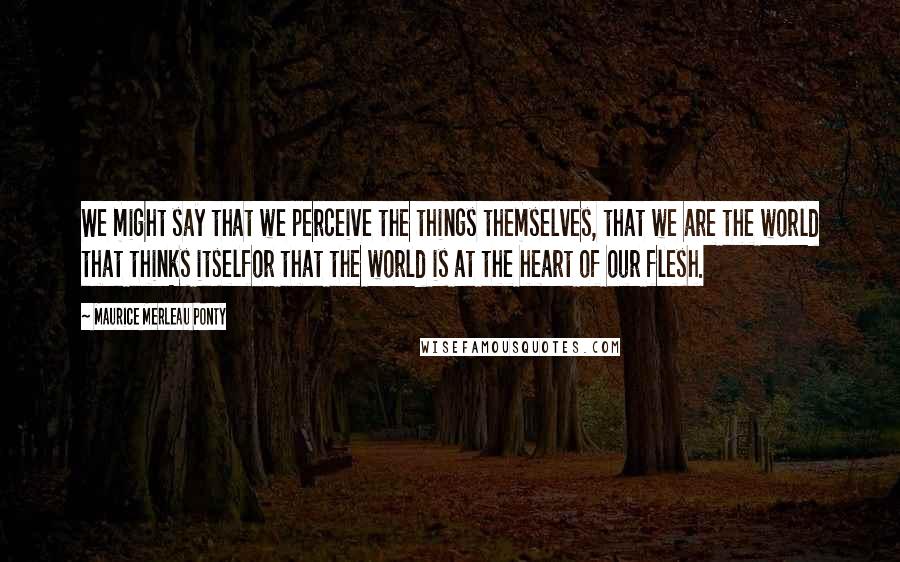 Maurice Merleau Ponty Quotes: We might say that we perceive the things themselves, that we are the world that thinks itselfor that the world is at the heart of our flesh.