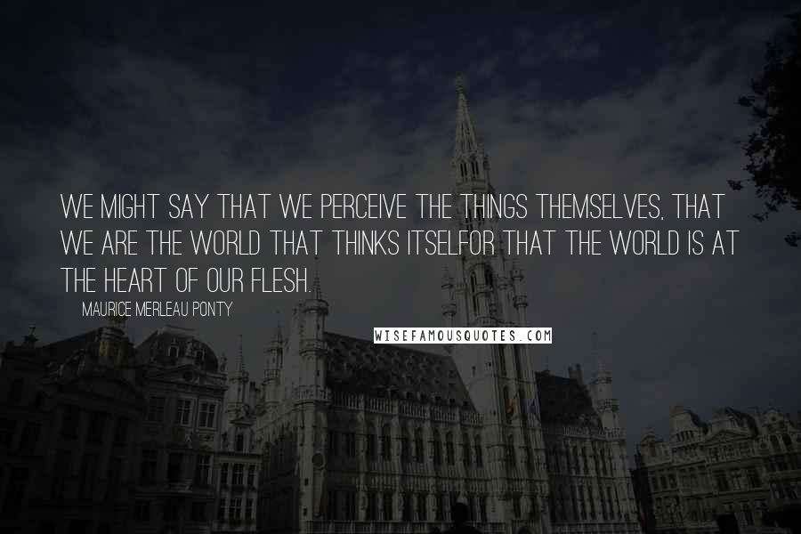 Maurice Merleau Ponty Quotes: We might say that we perceive the things themselves, that we are the world that thinks itselfor that the world is at the heart of our flesh.