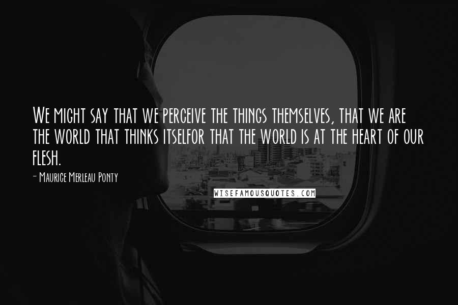 Maurice Merleau Ponty Quotes: We might say that we perceive the things themselves, that we are the world that thinks itselfor that the world is at the heart of our flesh.