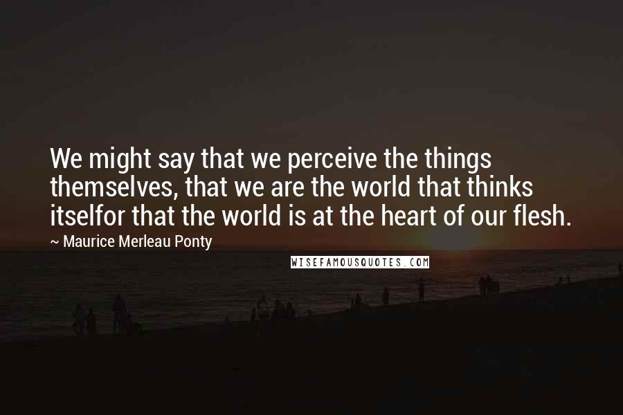 Maurice Merleau Ponty Quotes: We might say that we perceive the things themselves, that we are the world that thinks itselfor that the world is at the heart of our flesh.