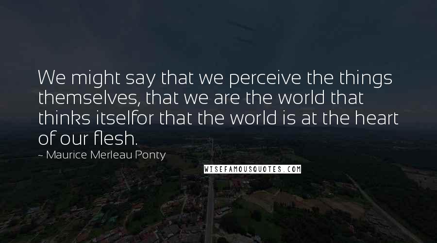 Maurice Merleau Ponty Quotes: We might say that we perceive the things themselves, that we are the world that thinks itselfor that the world is at the heart of our flesh.