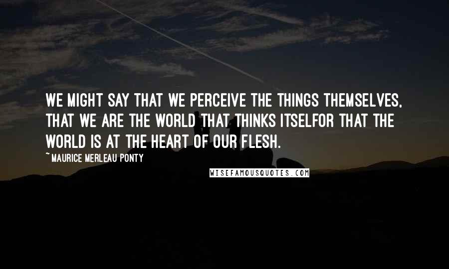 Maurice Merleau Ponty Quotes: We might say that we perceive the things themselves, that we are the world that thinks itselfor that the world is at the heart of our flesh.