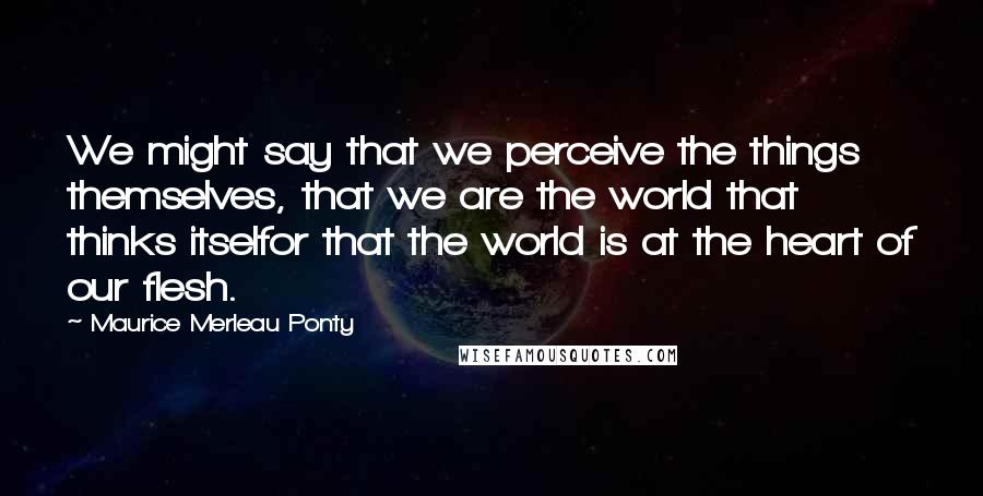 Maurice Merleau Ponty Quotes: We might say that we perceive the things themselves, that we are the world that thinks itselfor that the world is at the heart of our flesh.
