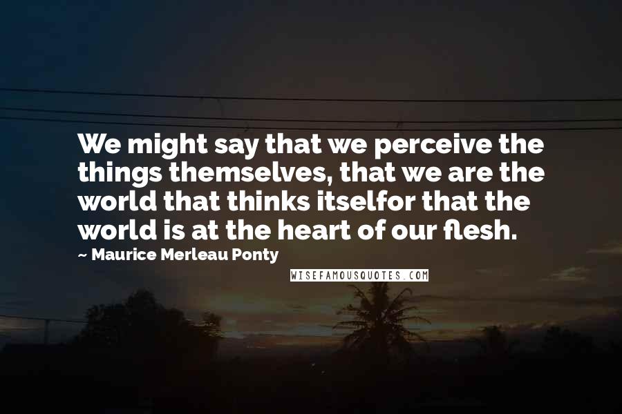Maurice Merleau Ponty Quotes: We might say that we perceive the things themselves, that we are the world that thinks itselfor that the world is at the heart of our flesh.