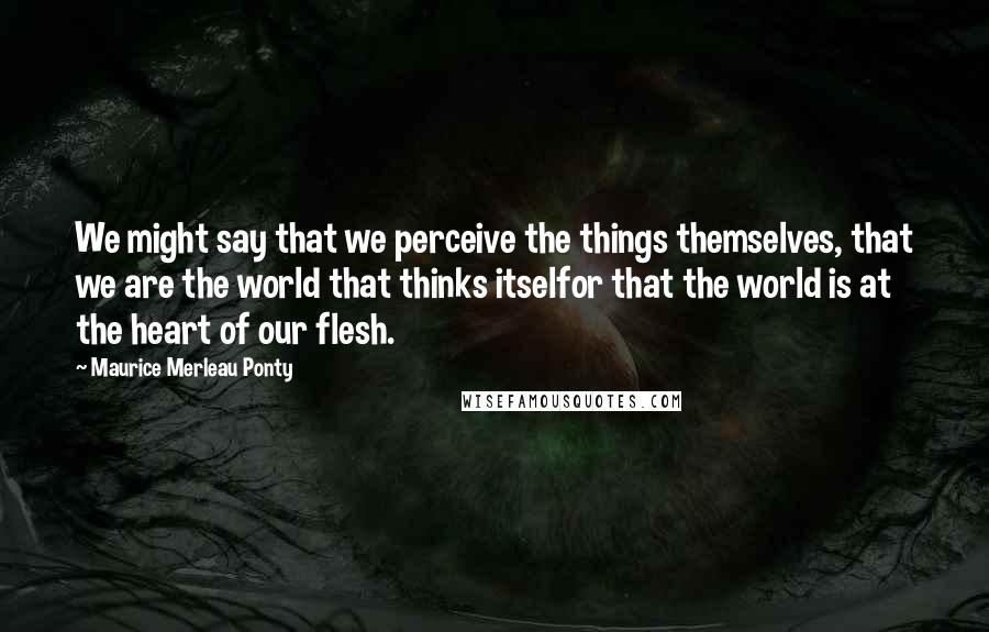 Maurice Merleau Ponty Quotes: We might say that we perceive the things themselves, that we are the world that thinks itselfor that the world is at the heart of our flesh.