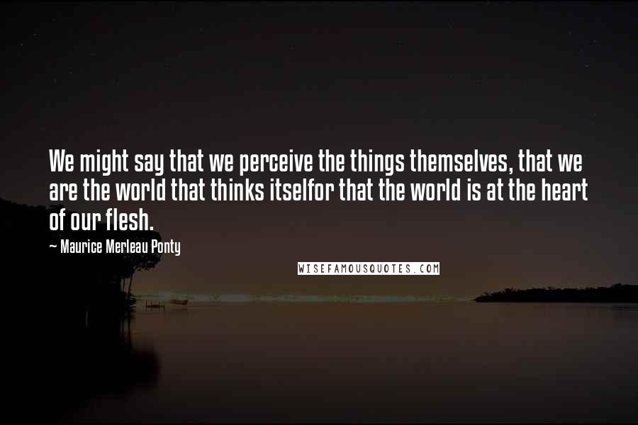 Maurice Merleau Ponty Quotes: We might say that we perceive the things themselves, that we are the world that thinks itselfor that the world is at the heart of our flesh.
