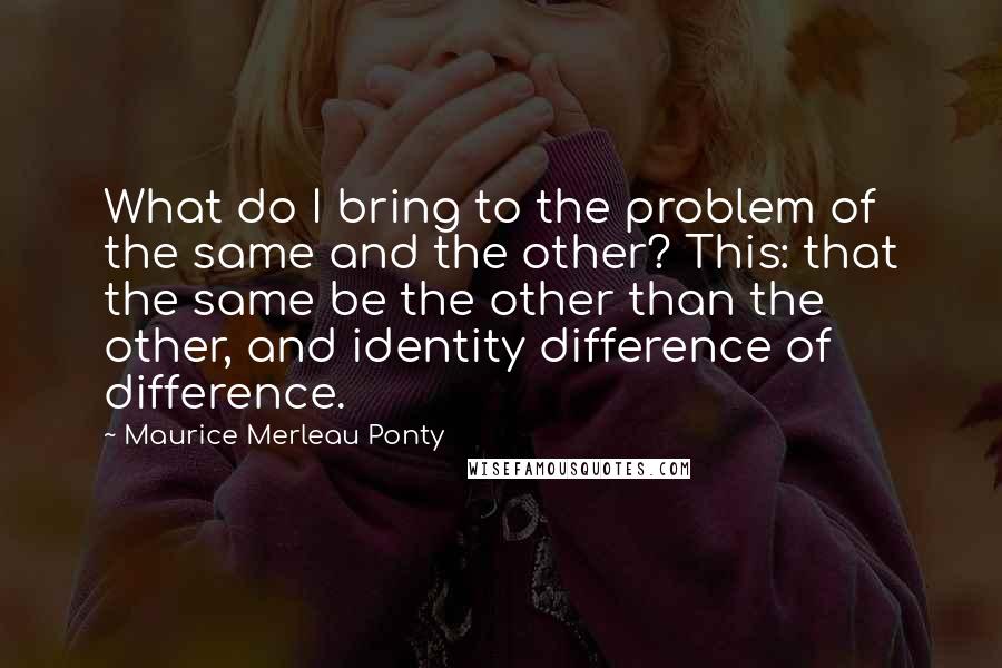 Maurice Merleau Ponty Quotes: What do I bring to the problem of the same and the other? This: that the same be the other than the other, and identity difference of difference.